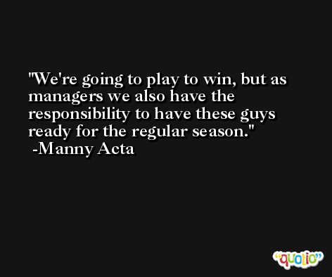 We're going to play to win, but as managers we also have the responsibility to have these guys ready for the regular season. -Manny Acta