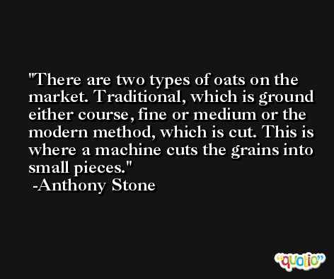 There are two types of oats on the market. Traditional, which is ground either course, fine or medium or the modern method, which is cut. This is where a machine cuts the grains into small pieces. -Anthony Stone