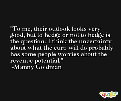 To me, their outlook looks very good, but to hedge or not to hedge is the question. I think the uncertainty about what the euro will do probably has some people worries about the revenue potential. -Manny Goldman
