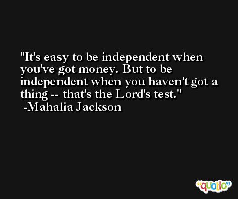 It's easy to be independent when you've got money. But to be independent when you haven't got a thing -- that's the Lord's test. -Mahalia Jackson