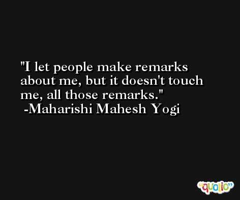 I let people make remarks about me, but it doesn't touch me, all those remarks. -Maharishi Mahesh Yogi