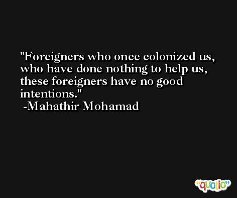 Foreigners who once colonized us, who have done nothing to help us, these foreigners have no good intentions. -Mahathir Mohamad