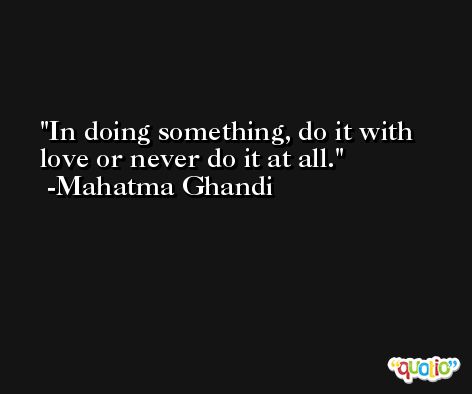 In doing something, do it with love or never do it at all. -Mahatma Ghandi