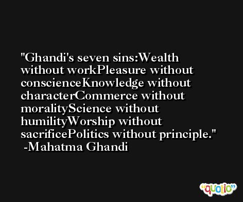 Ghandi's seven sins:Wealth without workPleasure without conscienceKnowledge without characterCommerce without moralityScience without humilityWorship without sacrificePolitics without principle. -Mahatma Ghandi