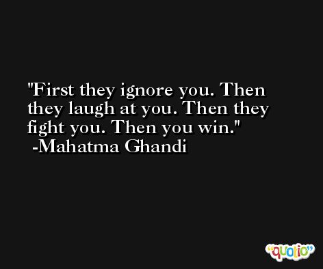 First they ignore you. Then they laugh at you. Then they fight you. Then you win. -Mahatma Ghandi
