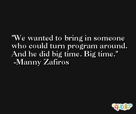 We wanted to bring in someone who could turn program around. And he did big time. Big time. -Manny Zafiros