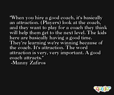 When you hire a good coach, it's basically an attraction. (Players) look at the coach, and they want to play for a coach they think will help them get to the next level. The kids here are basically having a good time. They're learning we're winning because of the coach. It's attraction. The word attraction is very, very important. A good coach attracts. -Manny Zafiros