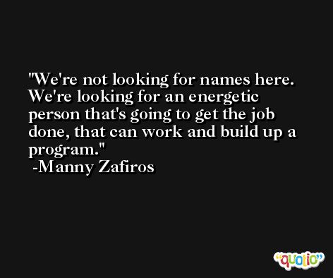 We're not looking for names here. We're looking for an energetic person that's going to get the job done, that can work and build up a program. -Manny Zafiros