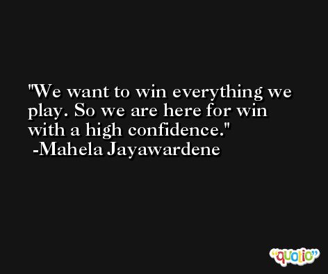 We want to win everything we play. So we are here for win with a high confidence. -Mahela Jayawardene