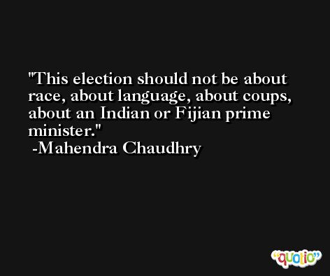 This election should not be about race, about language, about coups, about an Indian or Fijian prime minister. -Mahendra Chaudhry