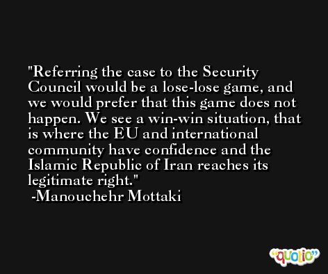 Referring the case to the Security Council would be a lose-lose game, and we would prefer that this game does not happen. We see a win-win situation, that is where the EU and international community have confidence and the Islamic Republic of Iran reaches its legitimate right. -Manouchehr Mottaki