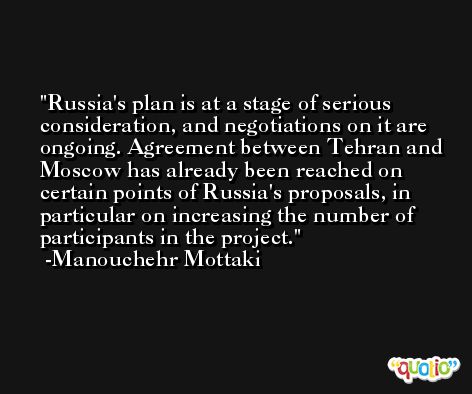 Russia's plan is at a stage of serious consideration, and negotiations on it are ongoing. Agreement between Tehran and Moscow has already been reached on certain points of Russia's proposals, in particular on increasing the number of participants in the project. -Manouchehr Mottaki