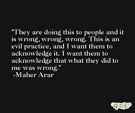 They are doing this to people and it is wrong, wrong, wrong. This is an evil practice, and I want them to acknowledge it. I want them to acknowledge that what they did to me was wrong. -Maher Arar