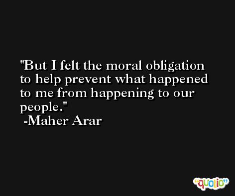 But I felt the moral obligation to help prevent what happened to me from happening to our people. -Maher Arar