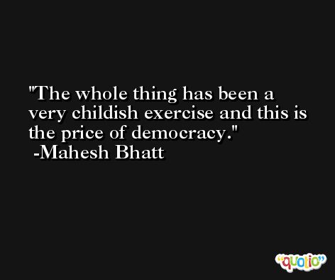The whole thing has been a very childish exercise and this is the price of democracy. -Mahesh Bhatt