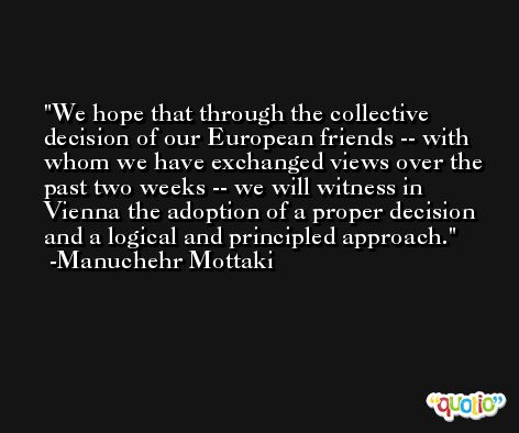 We hope that through the collective decision of our European friends -- with whom we have exchanged views over the past two weeks -- we will witness in Vienna the adoption of a proper decision and a logical and principled approach. -Manuchehr Mottaki