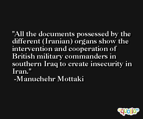 All the documents possessed by the different (Iranian) organs show the intervention and cooperation of British military commanders in southern Iraq to create insecurity in Iran. -Manuchehr Mottaki