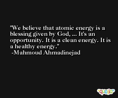 We believe that atomic energy is a blessing given by God, ... It's an opportunity. It is a clean energy. It is a healthy energy. -Mahmoud Ahmadinejad
