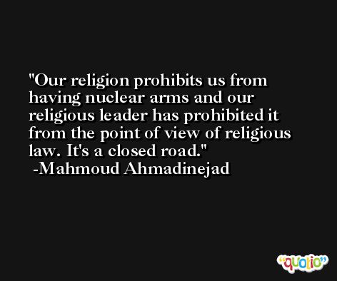 Our religion prohibits us from having nuclear arms and our religious leader has prohibited it from the point of view of religious law. It's a closed road. -Mahmoud Ahmadinejad
