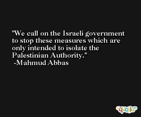 We call on the Israeli government to stop these measures which are only intended to isolate the Palestinian Authority. -Mahmud Abbas