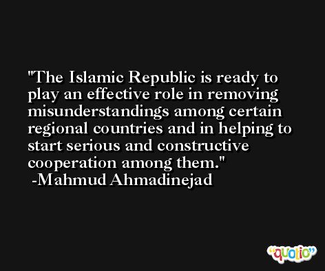 The Islamic Republic is ready to play an effective role in removing misunderstandings among certain regional countries and in helping to start serious and constructive cooperation among them. -Mahmud Ahmadinejad
