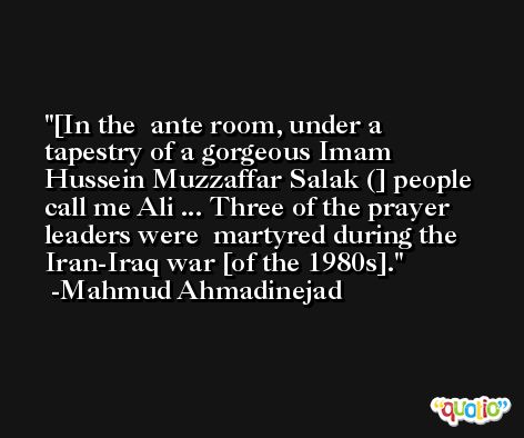[In the  ante room, under a tapestry of a gorgeous Imam  Hussein Muzzaffar Salak (] people call me Ali ... Three of the prayer leaders were  martyred during the Iran-Iraq war [of the 1980s]. -Mahmud Ahmadinejad
