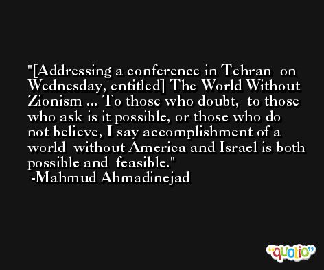 [Addressing a conference in Tehran  on Wednesday, entitled] The World Without  Zionism ... To those who doubt,  to those who ask is it possible, or those who do  not believe, I say accomplishment of a world  without America and Israel is both possible and  feasible. -Mahmud Ahmadinejad