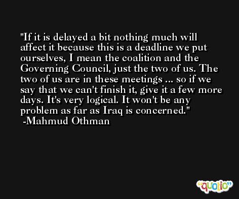 If it is delayed a bit nothing much will affect it because this is a deadline we put ourselves, I mean the coalition and the Governing Council, just the two of us. The two of us are in these meetings ... so if we say that we can't finish it, give it a few more days. It's very logical. It won't be any problem as far as Iraq is concerned. -Mahmud Othman