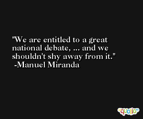 We are entitled to a great national debate, ... and we shouldn't shy away from it. -Manuel Miranda