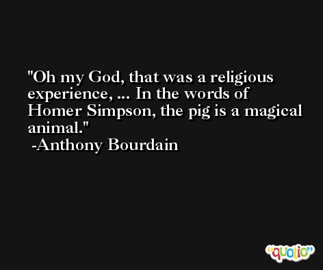 Oh my God, that was a religious experience, ... In the words of Homer Simpson, the pig is a magical animal. -Anthony Bourdain