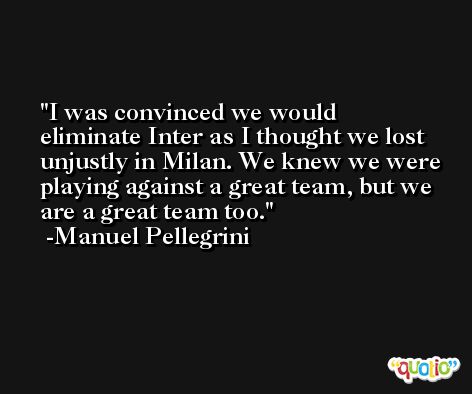 I was convinced we would eliminate Inter as I thought we lost unjustly in Milan. We knew we were playing against a great team, but we are a great team too. -Manuel Pellegrini