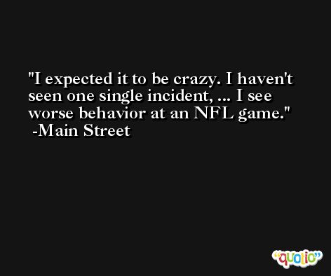 I expected it to be crazy. I haven't seen one single incident, ... I see worse behavior at an NFL game. -Main Street