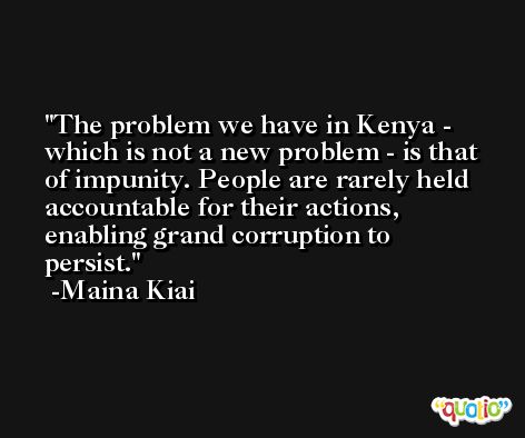 The problem we have in Kenya - which is not a new problem - is that of impunity. People are rarely held accountable for their actions, enabling grand corruption to persist. -Maina Kiai