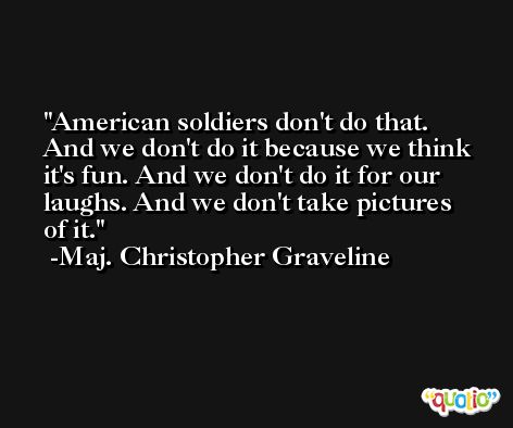 American soldiers don't do that. And we don't do it because we think it's fun. And we don't do it for our laughs. And we don't take pictures of it. -Maj. Christopher Graveline