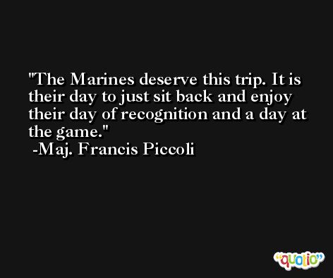 The Marines deserve this trip. It is their day to just sit back and enjoy their day of recognition and a day at the game. -Maj. Francis Piccoli