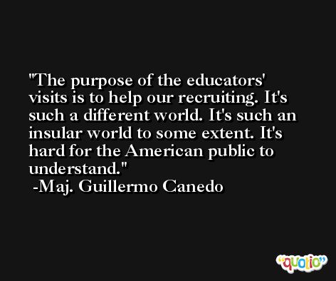 The purpose of the educators' visits is to help our recruiting. It's such a different world. It's such an insular world to some extent. It's hard for the American public to understand. -Maj. Guillermo Canedo