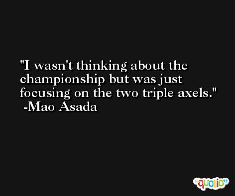 I wasn't thinking about the championship but was just focusing on the two triple axels. -Mao Asada