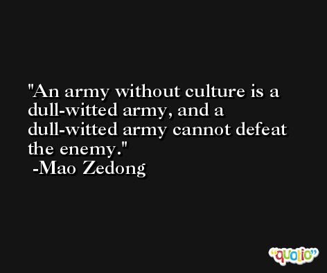 An army without culture is a dull-witted army, and a dull-witted army cannot defeat the enemy. -Mao Zedong