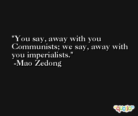 You say, away with you Communists; we say, away with you imperialists. -Mao Zedong