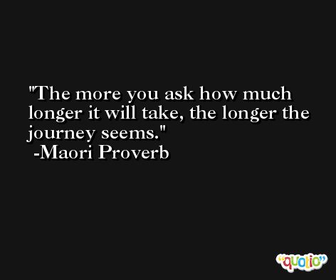 The more you ask how much longer it will take, the longer the journey seems. -Maori Proverb