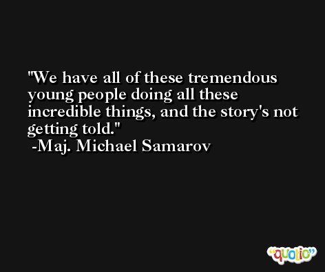 We have all of these tremendous young people doing all these incredible things, and the story's not getting told. -Maj. Michael Samarov