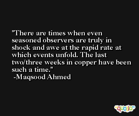 There are times when even seasoned observers are truly in shock and awe at the rapid rate at which events unfold. The last two/three weeks in copper have been such a time. -Maqsood Ahmed