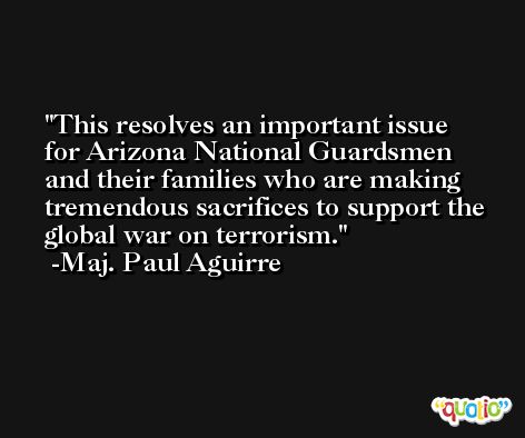 This resolves an important issue for Arizona National Guardsmen and their families who are making tremendous sacrifices to support the global war on terrorism. -Maj. Paul Aguirre