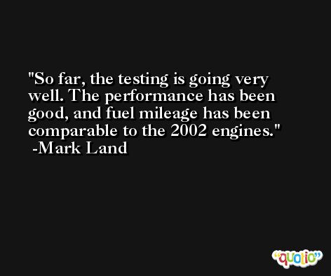 So far, the testing is going very well. The performance has been good, and fuel mileage has been comparable to the 2002 engines. -Mark Land