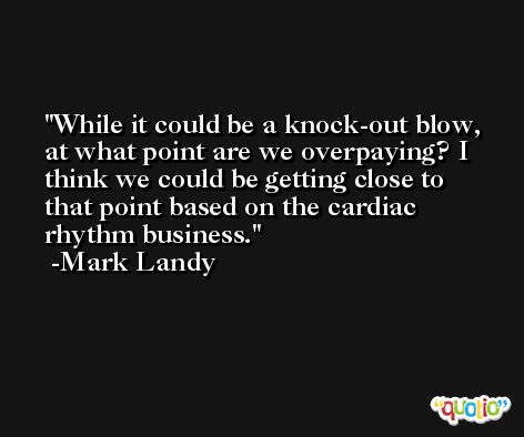 While it could be a knock-out blow, at what point are we overpaying? I think we could be getting close to that point based on the cardiac rhythm business. -Mark Landy