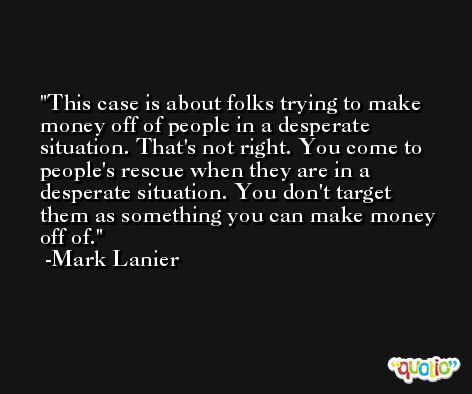 This case is about folks trying to make money off of people in a desperate situation. That's not right. You come to people's rescue when they are in a desperate situation. You don't target them as something you can make money off of. -Mark Lanier