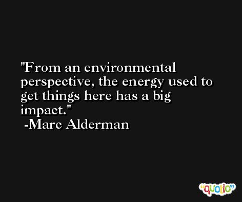 From an environmental perspective, the energy used to get things here has a big impact. -Marc Alderman
