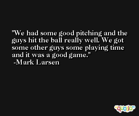 We had some good pitching and the guys hit the ball really well. We got some other guys some playing time and it was a good game. -Mark Larsen