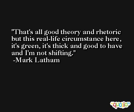 That's all good theory and rhetoric but this real-life circumstance here, it's green, it's thick and good to have and I'm not shifting. -Mark Latham
