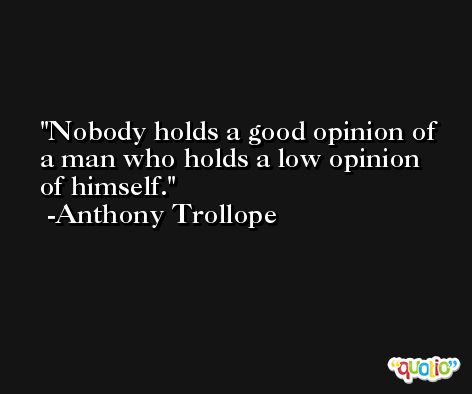 Nobody holds a good opinion of a man who holds a low opinion of himself. -Anthony Trollope